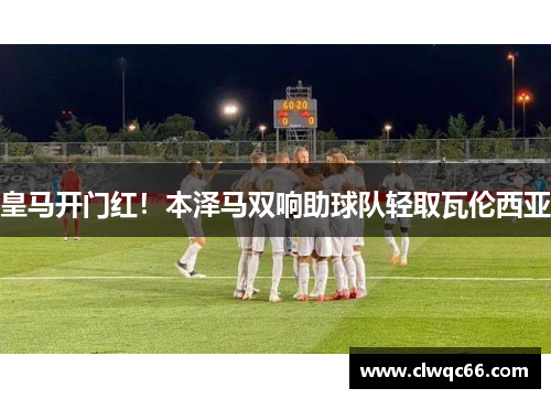 皇马开门红！本泽马双响助球队轻取瓦伦西亚