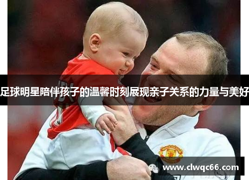 足球明星陪伴孩子的温馨时刻展现亲子关系的力量与美好
